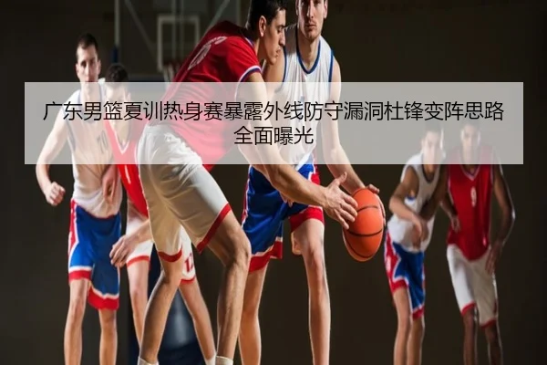 广东男篮夏训热身赛暴露外线防守漏洞杜锋变阵思路全面曝光