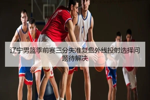 辽宁男篮季前赛三分失准复盘外线投射选择问题待解决