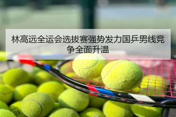 林高远全运会选拔赛强势发力国乒男线竞争全面升温